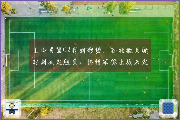 上海男篮G2有利形势，孙铭徽关键时刻决定胜负，怀特塞德出战未定，外援需谨慎上场