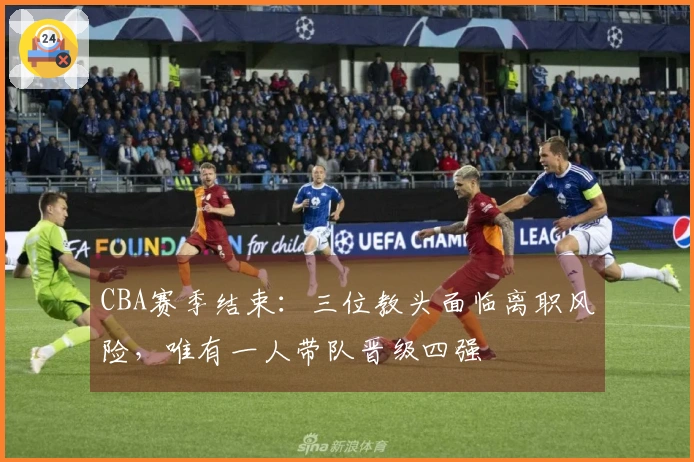 CBA赛季结束：三位教头面临离职风险，唯有一人带队晋级四强
