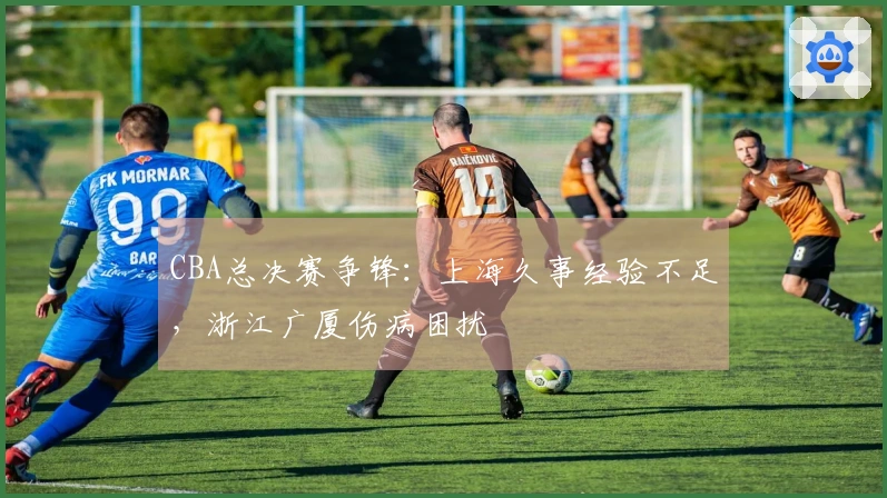 CBA总决赛争锋:上海久事经验不足,浙江广厦伤病困扰