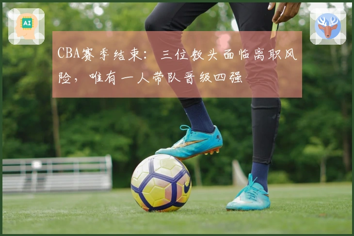 CBA赛季结束：三位教头面临离职风险，唯有一人带队晋级四强